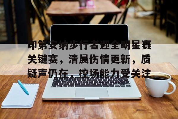 星空体育下载啊-关于印第安纳步行者迎全明星赛关键赛，清晨伤情更新，质疑声仍在，控场能力受关注的信息