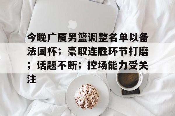 星空体育官网-今晚广厦男篮调整名单以备法国杯；豪取连胜环节打磨；话题不断；控场能力受关注的简单介绍